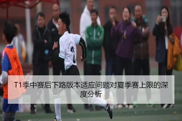 T1季中赛后下路版本适应问题对夏季赛上限的深度分析